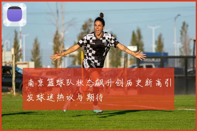 南京篮球队状态飙升创历史新高引发球迷热议与期待
