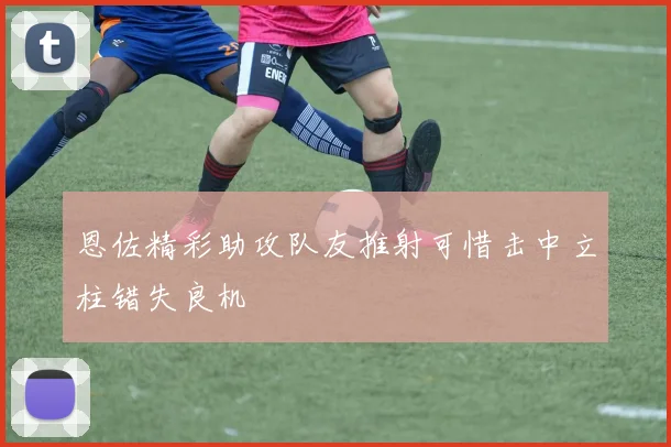 恩佐精彩助攻队友推射可惜击中立柱错失良机