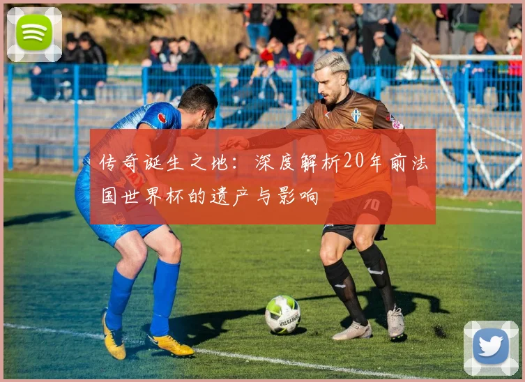 传奇诞生之地:深度解析20年前法国世界杯的遗产与影响