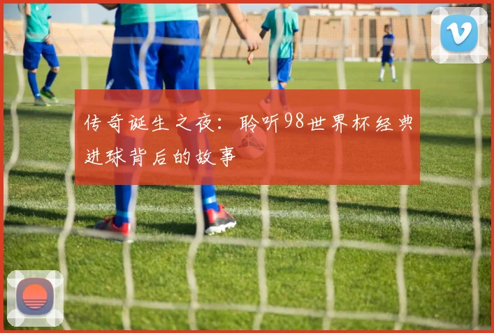 传奇诞生之夜:聆听98世界杯经典进球背后的故事