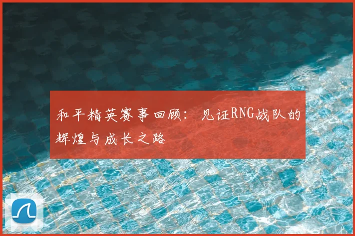 和平精英赛事回顾:见证RNG战队的辉煌与成长之路