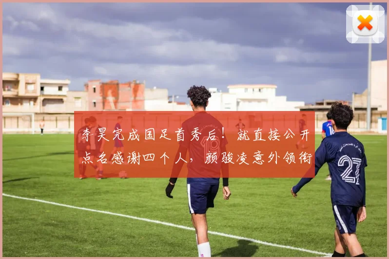 李昊完成国足首秀后!就直接公开点名感谢四个人,颜骏凌意外领衔