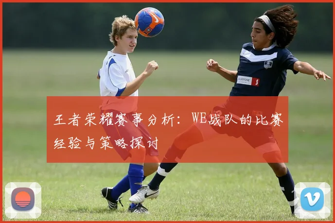 王者荣耀赛事分析:WE战队的比赛经验与策略探讨