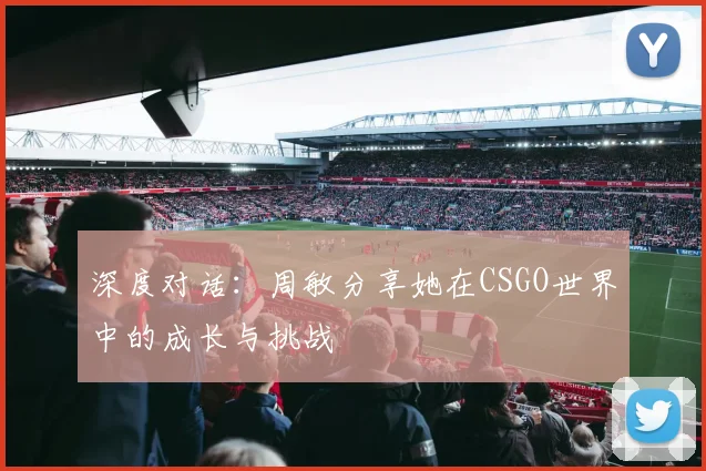 深度对话:周敏分享她在CSGO世界中的成长与挑战