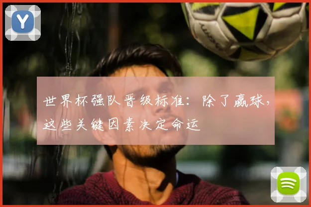 世界杯强队晋级标准:除了赢球,这些关键因素决定命运