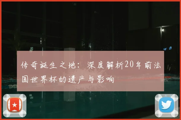 传奇诞生之地:深度解析20年前法国世界杯的遗产与影响