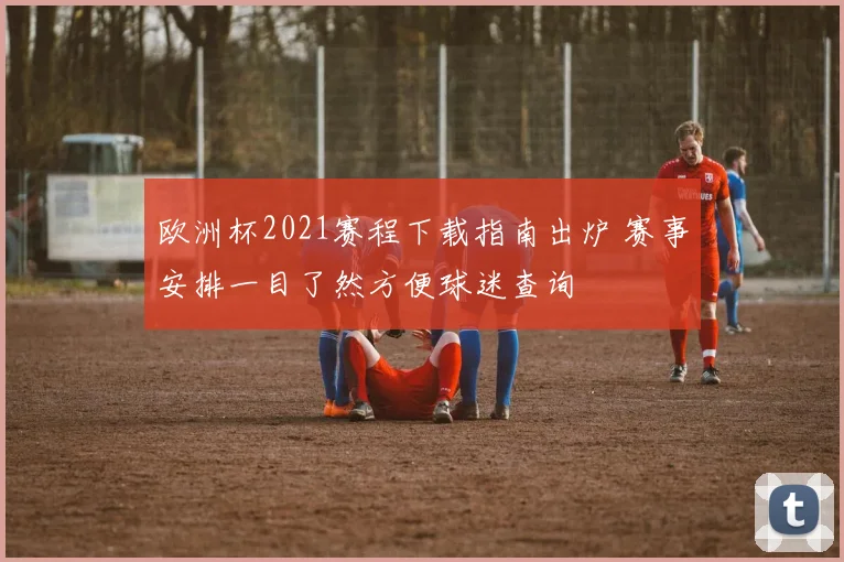 欧洲杯2021赛程下载指南出炉 赛事安排一目了然方便球迷查询