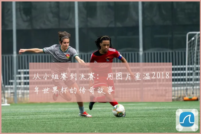 从小组赛到决赛:用图片重温2018年世界杯的传奇故事