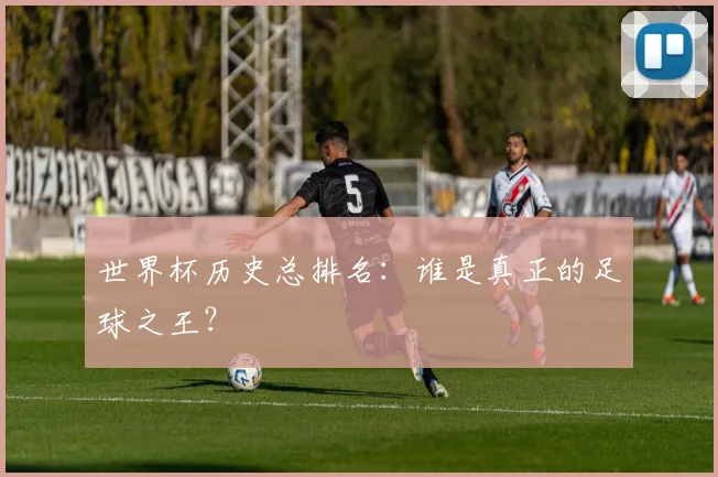 世界杯历史总排名:谁是真正的足球之王?