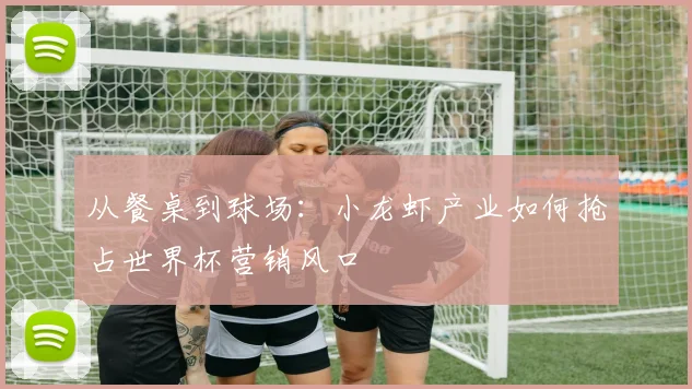 从餐桌到球场:小龙虾产业如何抢占世界杯营销风口