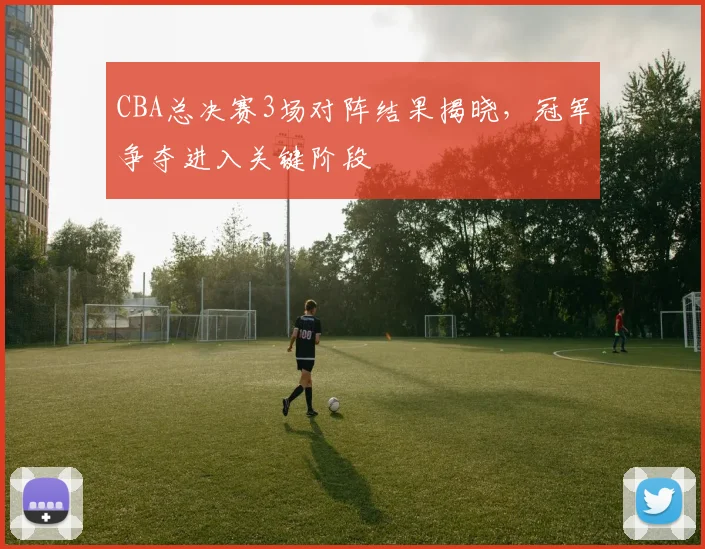 CBA总决赛3场对阵结果揭晓,冠军争夺进入关键阶段