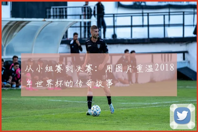 从小组赛到决赛:用图片重温2018年世界杯的传奇故事