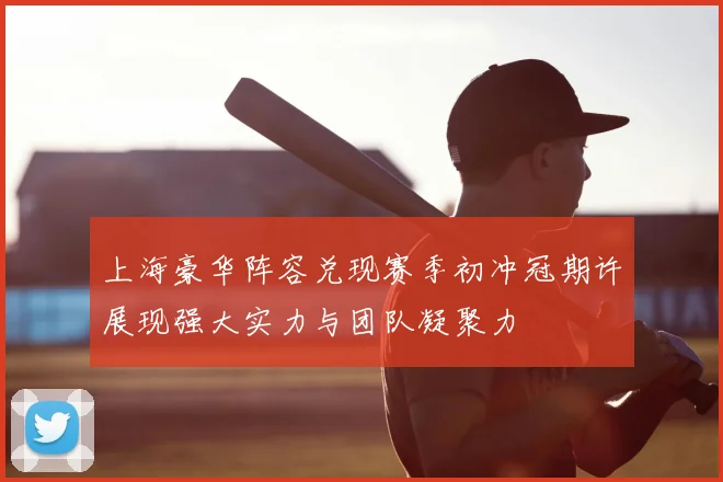 上海豪华阵容兑现赛季初冲冠期许展现强大实力与团队凝聚力