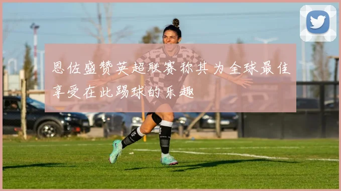 恩佐盛赞英超联赛称其为全球最佳享受在此踢球的乐趣