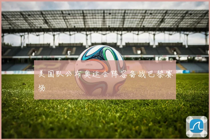 美国队公布奥运会阵容备战巴黎赛场