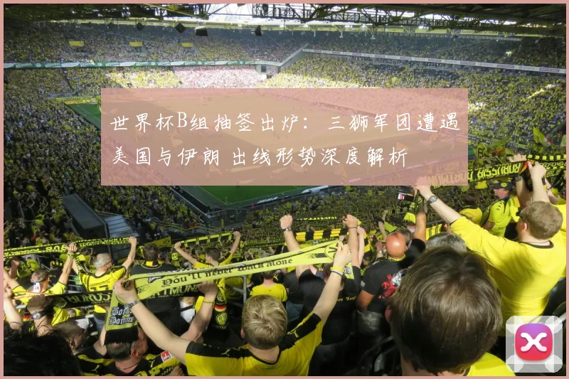 世界杯B组抽签出炉:三狮军团遭遇美国与伊朗 出线形势深度解析